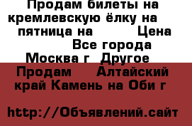 Продам билеты на кремлевскую ёлку на 29.12 пятница на 10.00 › Цена ­ 5 000 - Все города, Москва г. Другое » Продам   . Алтайский край,Камень-на-Оби г.